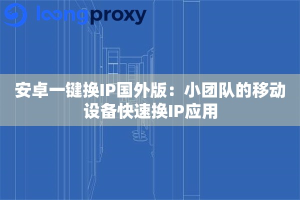 安卓一键换IP国外版:小团队的移动设备快速换IP应用 安卓一键换IP国外版:小团队的移动设备快速换IP应用