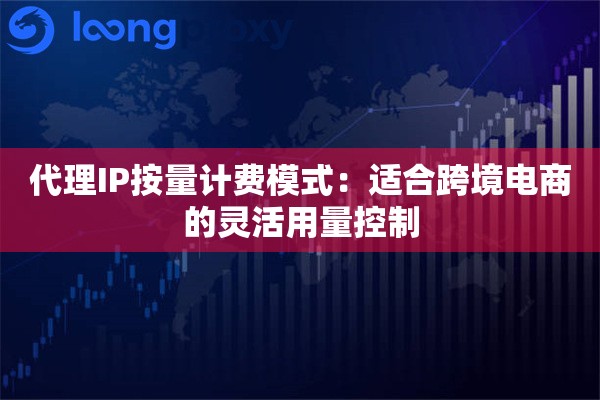 代理IP按量计费模式:适合跨境电商的灵活用量控制 代理IP按量计费模式:适合跨境电商的灵活用量控制