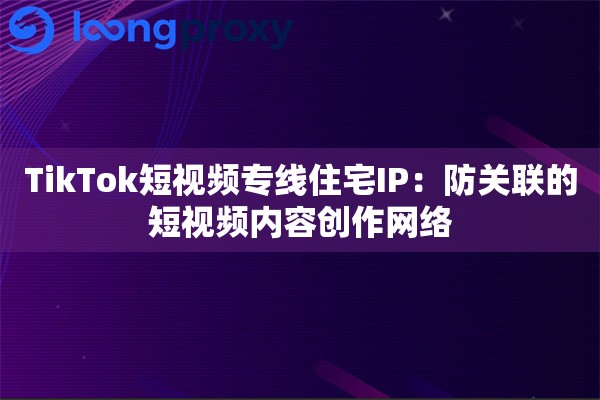 TikTok短视频专线住宅IP：防关联的短视频内容创作网络