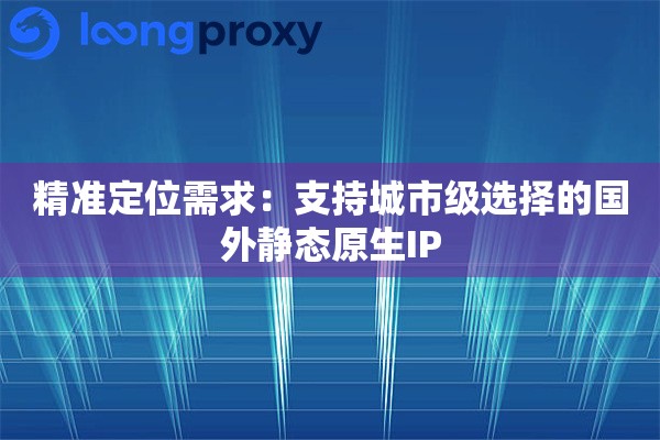 精准定位需求：支持城市级选择的国外静态原生IP