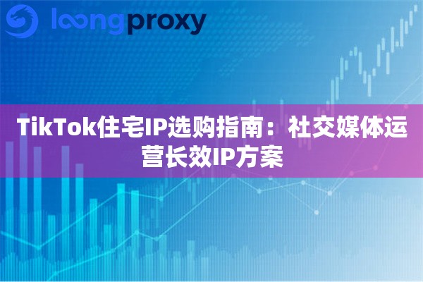 TikTok住宅IP选购指南:社交媒体运营长效IP方案 TikTok住宅IP选购指南:社交媒体运营长效IP方案