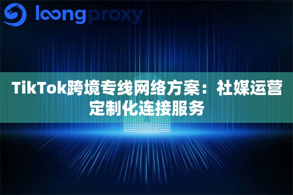 TikTok跨境专线网络方案:社媒运营定制化连接服务 TikTok跨境专线网络方案:社媒运营定制化连接服务