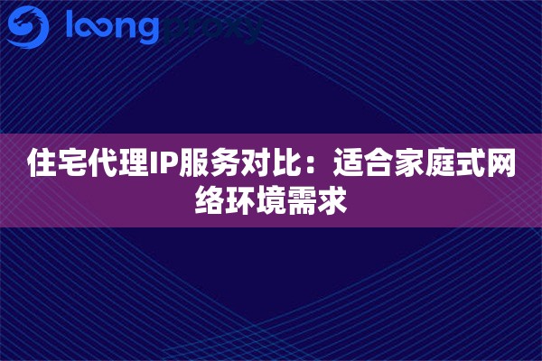 住宅代理IP服务对比：适合家庭式网络环境需求