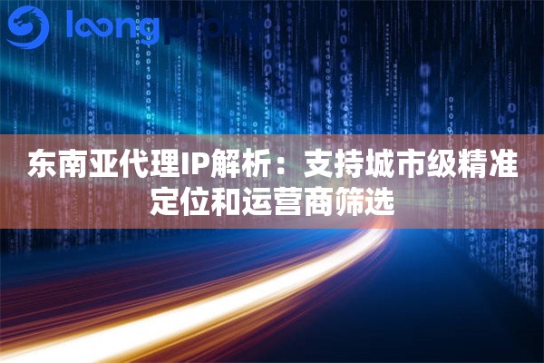 东南亚代理IP解析：支持城市级精准定位和运营商筛选