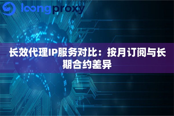 长效代理IP服务对比：按月订阅与长期合约差异