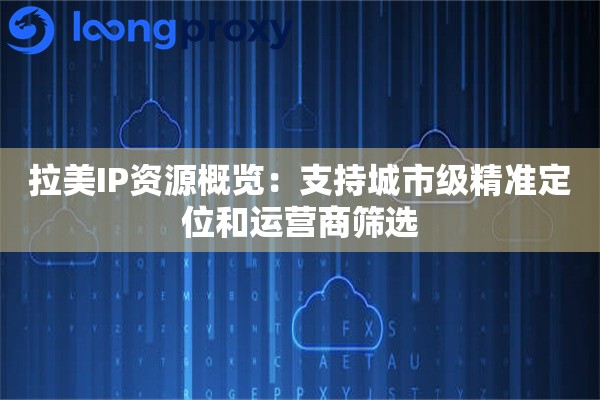 拉美IP资源概览：支持城市级精准定位和运营商筛选