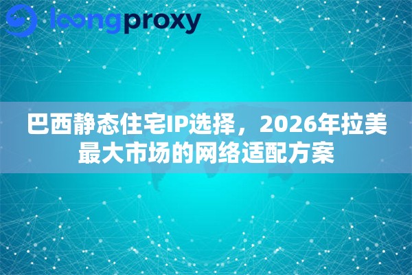 巴西静态住宅IP选择，2026年拉美最大市场的网络适配方案