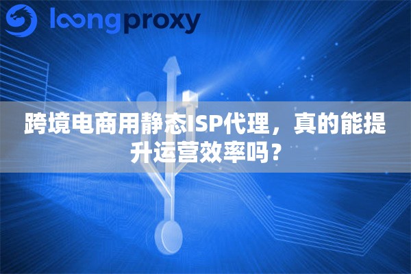 跨境电商用静态ISP代理，真的能提升运营效率吗？