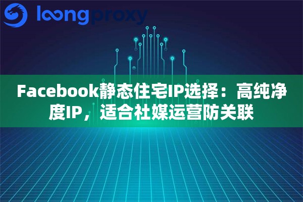 Facebook静态住宅IP选择：高纯净度IP，适合社媒运营防关联