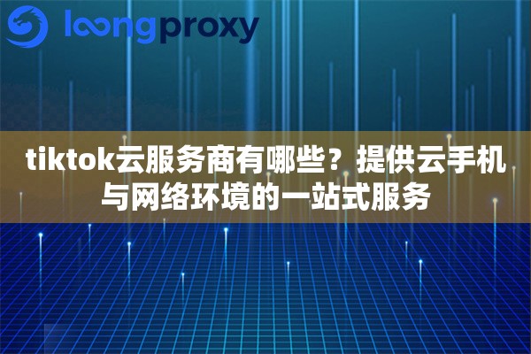 tiktok云服务商有哪些？提供云手机与网络环境的一站式服务