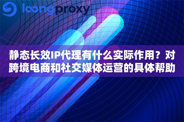静态长效IP代理有什么实际作用？对跨境电商和社交媒体运营的具体帮助