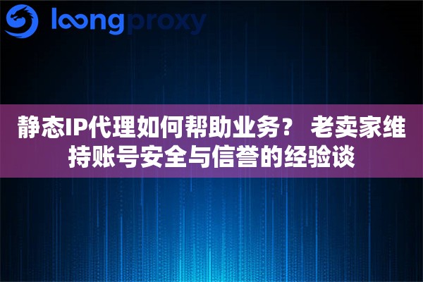 静态IP代理如何帮助业务？ 老卖家维持账号安全与信誉的经验谈