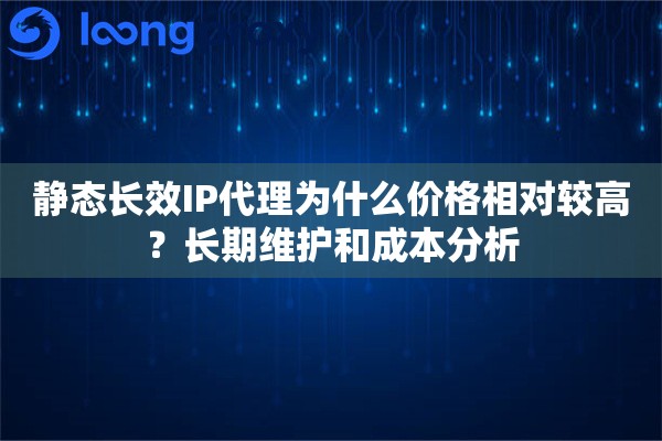静态长效IP代理为什么价格相对较高？长期维护和成本分析