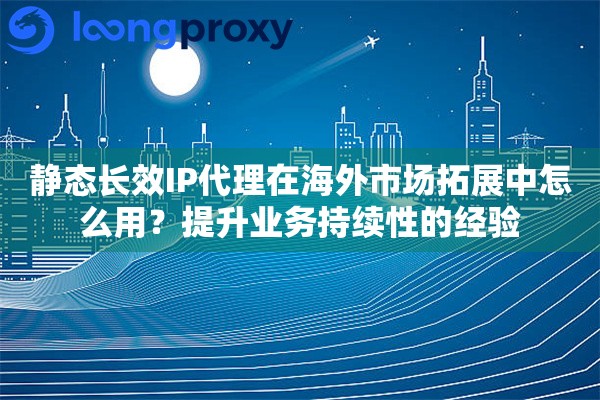 静态长效IP代理在海外市场拓展中怎么用？提升业务持续性的经验