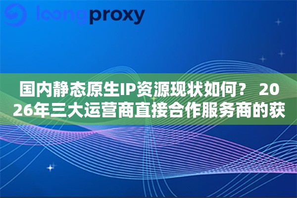 国内静态原生IP资源现状如何？ 2026年三大运营商直接合作服务商的获取难度