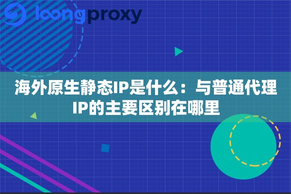 海外原生静态IP是什么：与普通代理IP的主要区别在哪里