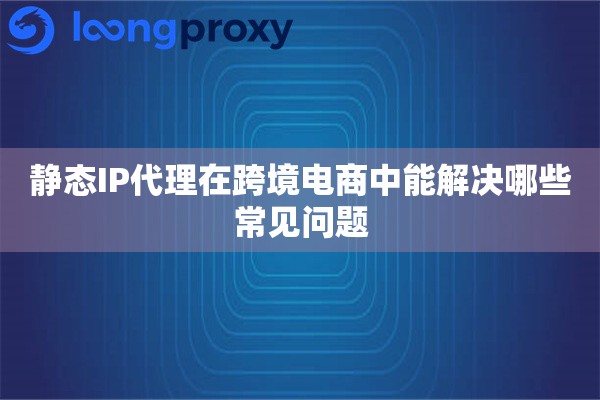 静态IP代理在跨境电商中能解决哪些常见问题