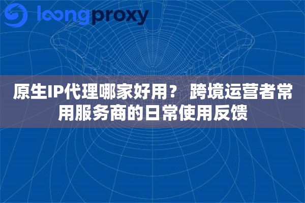 原生IP代理哪家好用？ 跨境运营者常用服务商的日常使用反馈