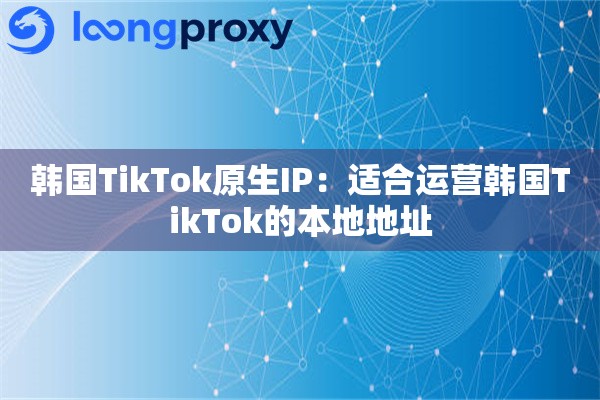 韩国TikTok原生IP：适合运营韩国TikTok的本地地址