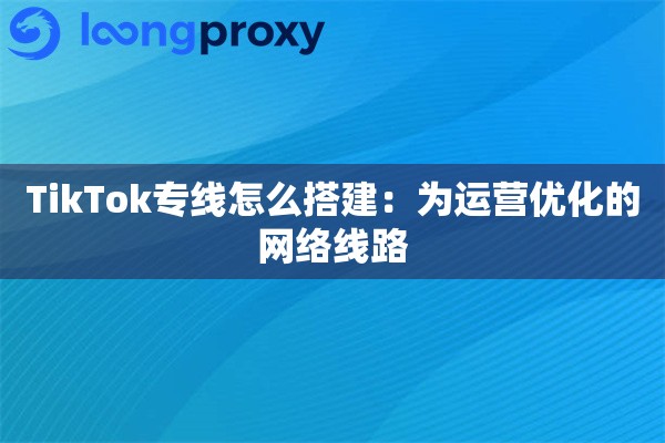 TikTok专线怎么搭建：为运营优化的网络线路