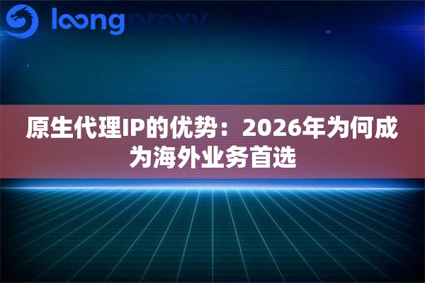 原生代理IP的优势：2026年为何成为海外业务首选