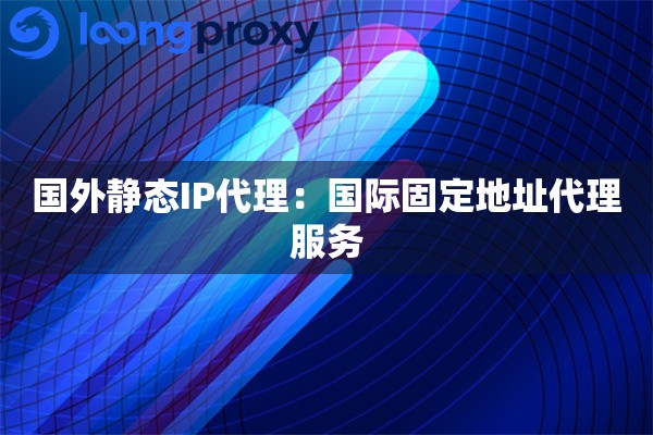 国外静态IP代理：国际固定地址代理服务