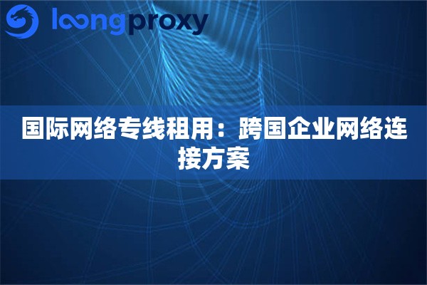 国际网络专线租用:跨国企业网络连接方案 国际网络专线租用:跨国企业网络连接方案