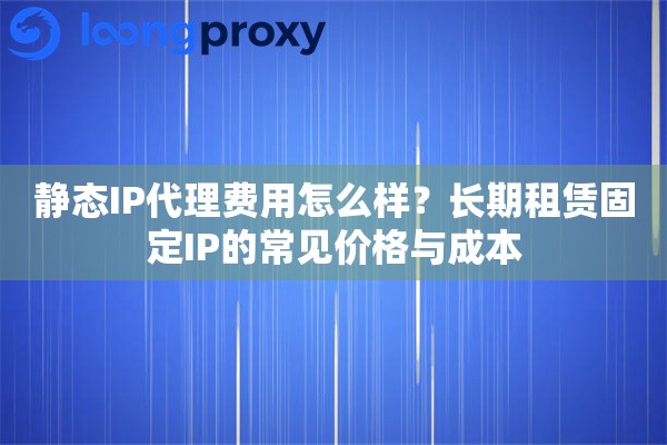 静态IP代理费用怎么样？长期租赁固定IP的常见价格与成本