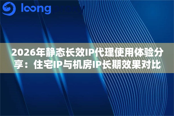 2026年静态长效IP代理使用体验分享:住宅IP与机房IP长期效果对比 2026年静态长效IP代理使用体验分享:住宅IP与机房IP长期效果对比
