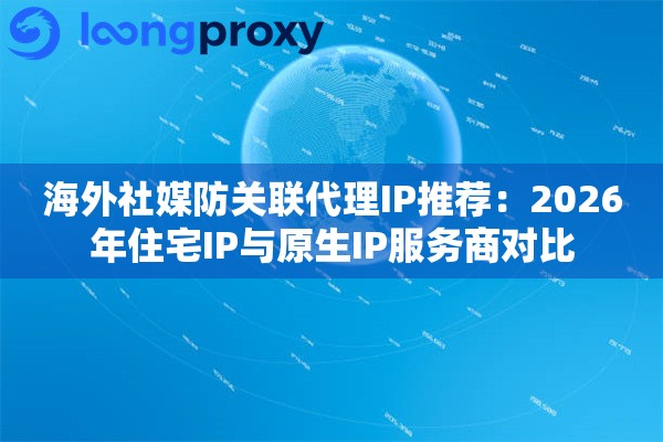海外社媒防关联代理IP推荐：2026年住宅IP与原生IP服务商对比