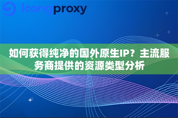 如何获得纯净的国外原生IP？主流服务商提供的资源类型分析