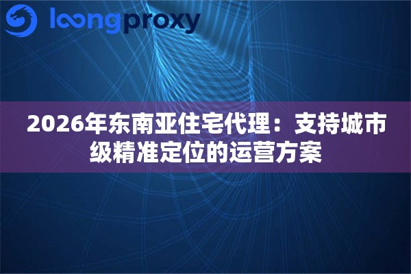 2026年东南亚住宅代理:支持城市级精准定位的运营方案 2026年东南亚住宅代理:支持城市级精准定位的运营方案