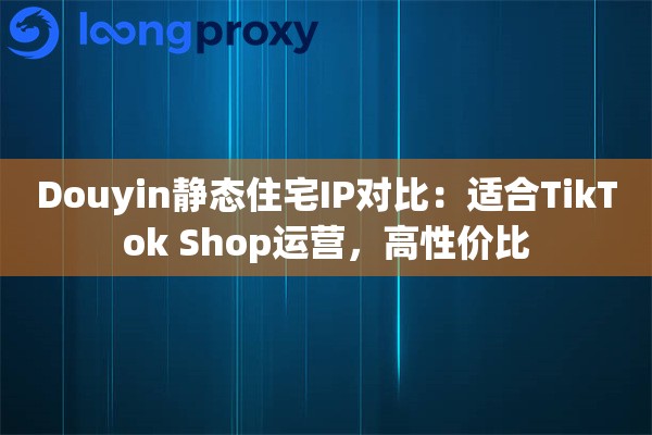 Douyin静态住宅IP对比：适合TikTok Shop运营，高性价比