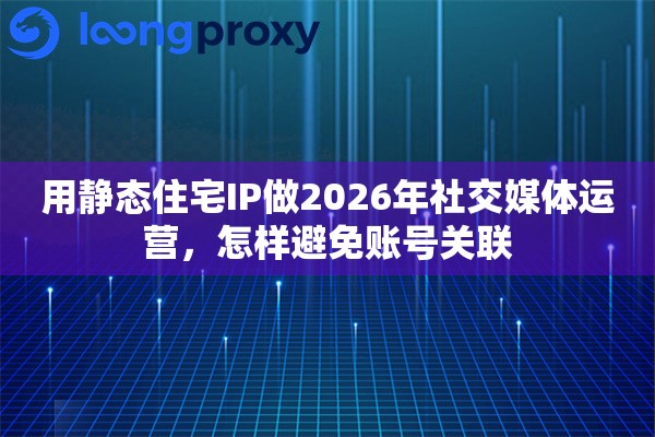 用静态住宅IP做2026年社交媒体运营，怎样避免账号关联