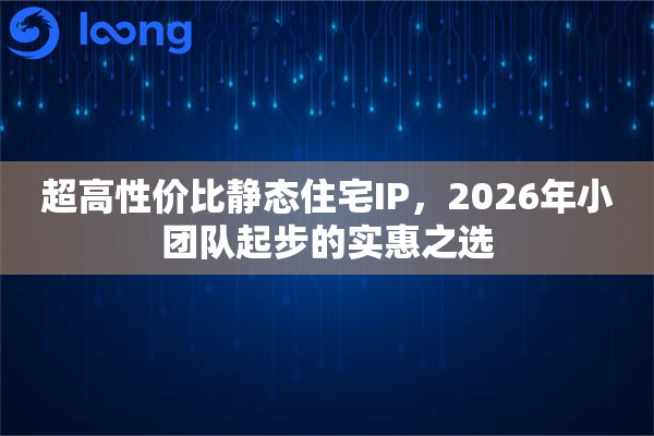 超高性价比静态住宅IP，2026年小团队起步的实惠之选