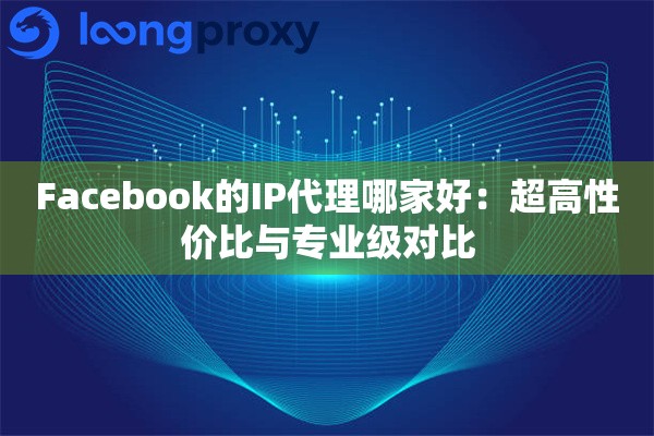 Facebook的IP代理哪家好:超高性价比与专业级对比 Facebook的IP代理哪家好:超高性价比与专业级对比