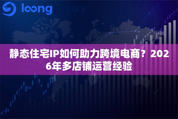 静态住宅IP如何助力跨境电商？2026年多店铺运营经验
