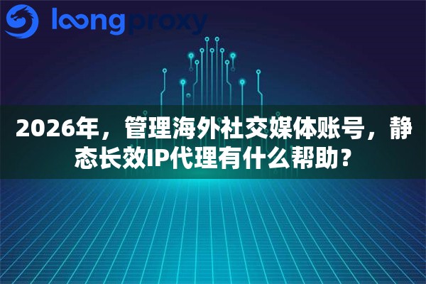 2026年，管理海外社交媒体账号，静态长效IP代理有什么帮助？