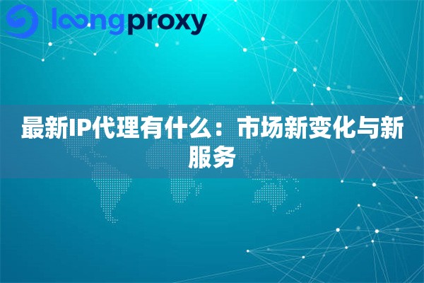最新IP代理有什么：市场新变化与新服务