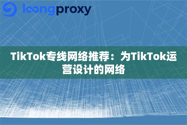 TikTok专线网络推荐：为TikTok运营设计的网络