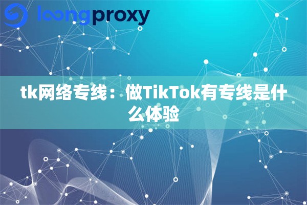 tk网络专线:做TikTok有专线是什么体验 tk网络专线:做TikTok有专线是什么体验