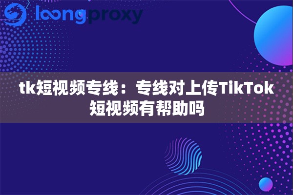 tk短视频专线:专线对上传TikTok短视频有帮助吗 tk短视频专线:专线对上传TikTok短视频有帮助吗
