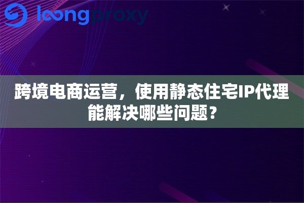 跨境电商运营，使用静态住宅IP代理能解决哪些问题？