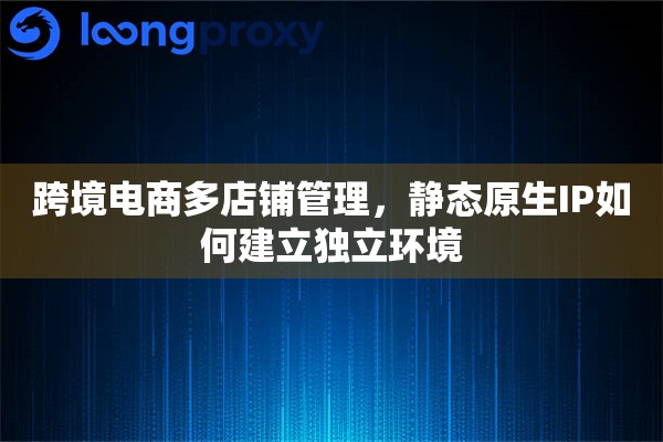 跨境电商多店铺管理，静态原生IP如何建立独立环境