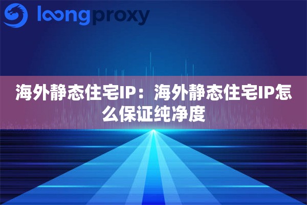 海外静态住宅IP:海外静态住宅IP怎么保证纯净度 海外静态住宅IP:海外静态住宅IP怎么保证纯净度