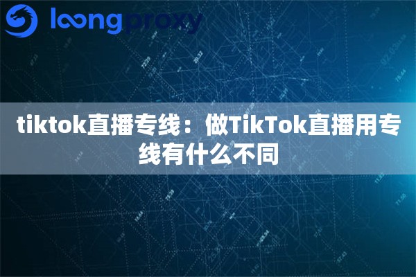 tiktok直播专线:做TikTok直播用专线有什么不同 tiktok直播专线:做TikTok直播用专线有什么不同