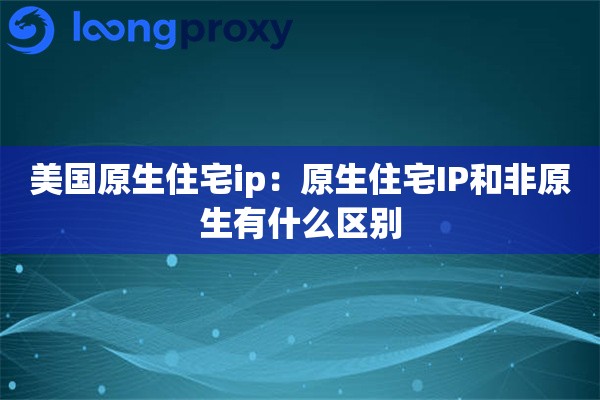 美国原生住宅ip：原生住宅IP和非原生有什么区别