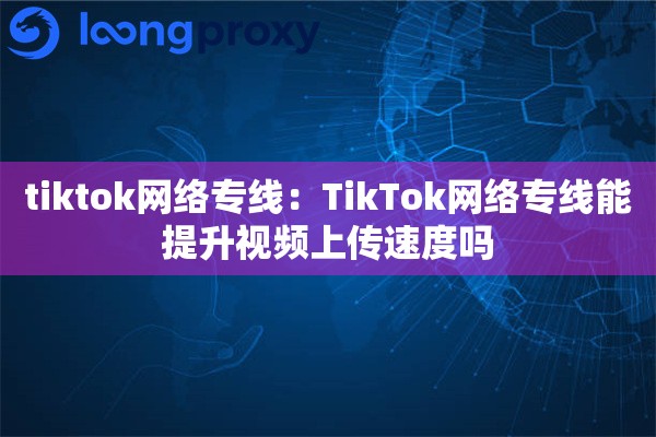 tiktok网络专线:TikTok网络专线能提升视频上传速度吗 tiktok网络专线:TikTok网络专线能提升视频上传速度吗