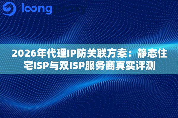 2026年代理IP防关联方案：静态住宅ISP与双ISP服务商真实评测