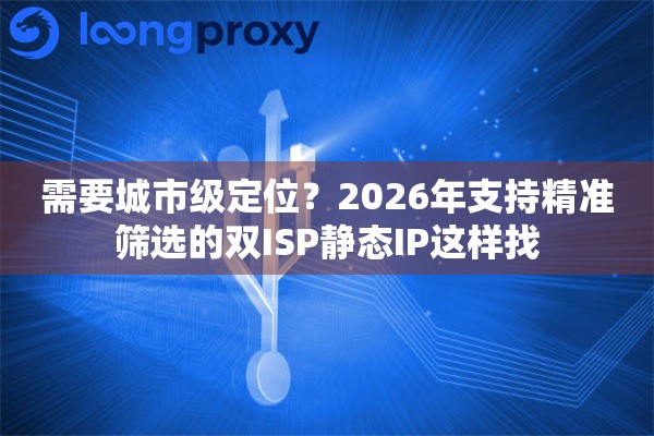 需要城市级定位？2026年支持精准筛选的双ISP静态IP这样找